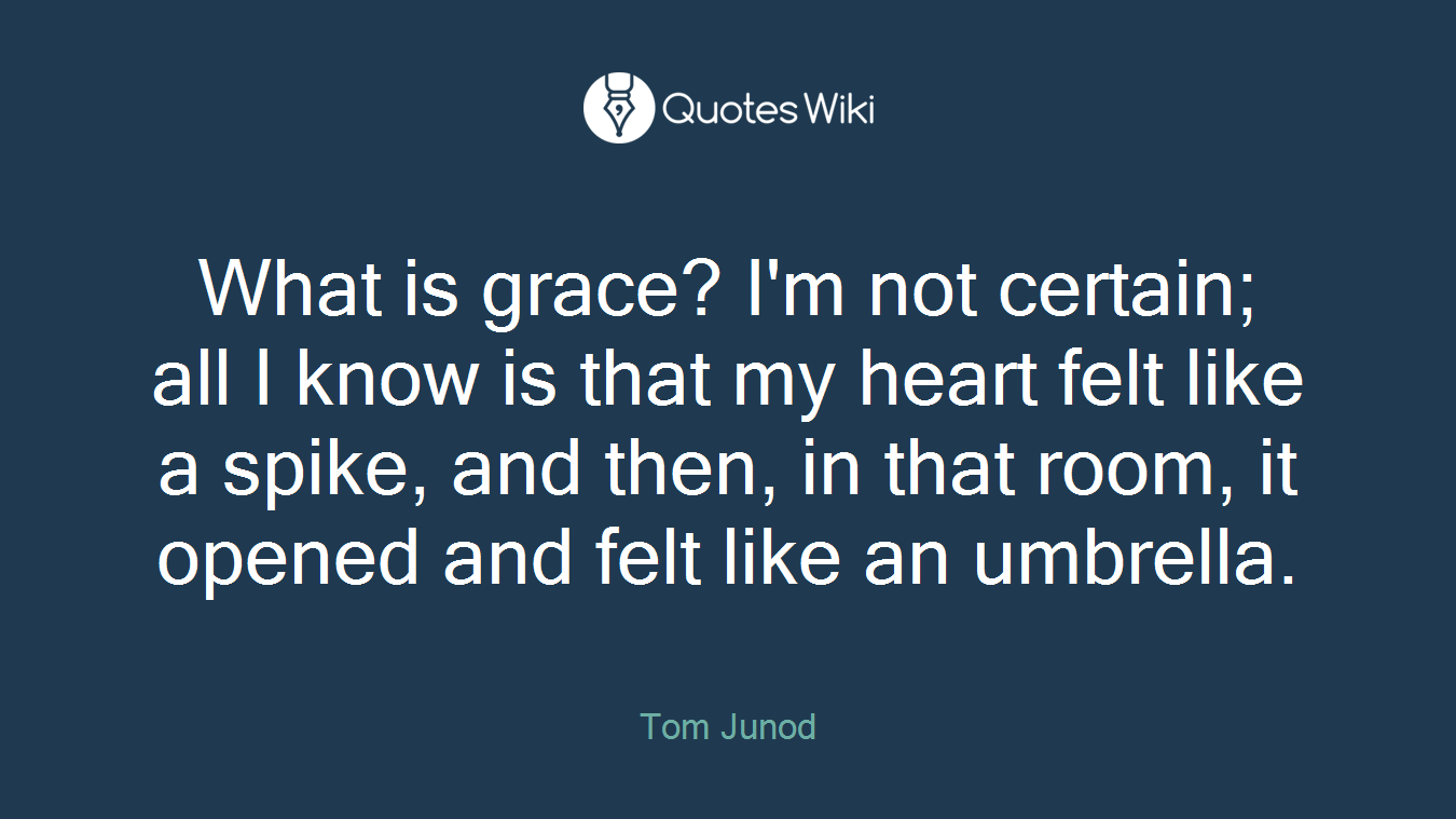 What is grace? I'm not certain; all I know is that my heart felt like a spike, and then, in that room, it opened and felt like an umbrella.