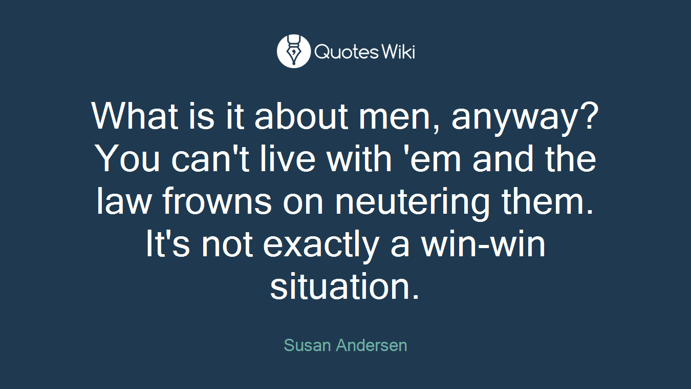 What is it about men, anyway? You can't live with 'em and the law frowns on neutering them. It's not exactly a win-win situation.
