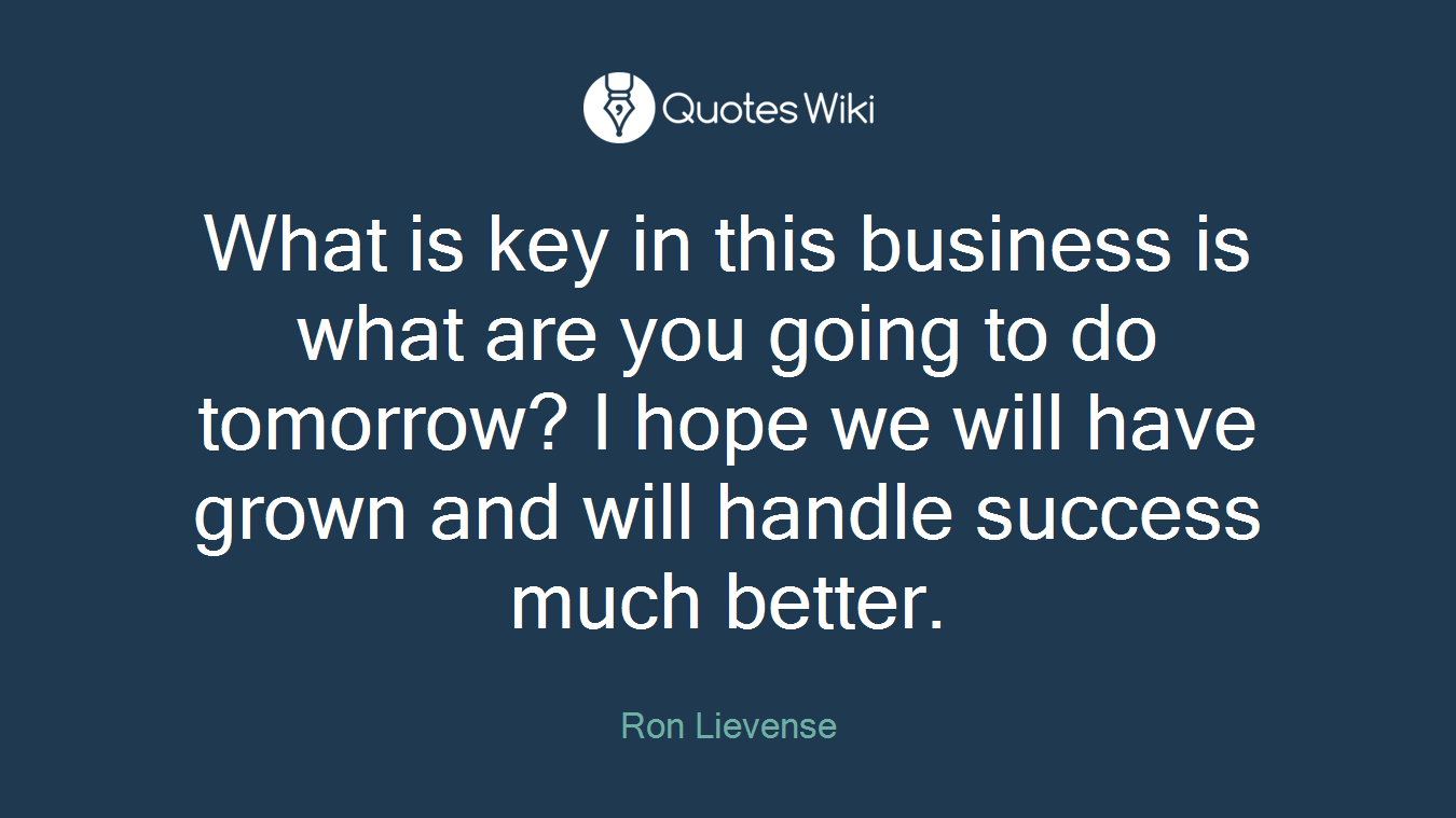 What is key in this business is what are you going to do tomorrow? I hope we will have grown and will handle success much better.