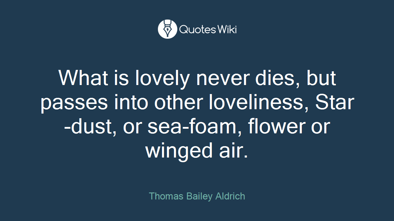 What is lovely never dies, but passes into other loveliness, Star-dust, or sea-foam, flower or winged air.