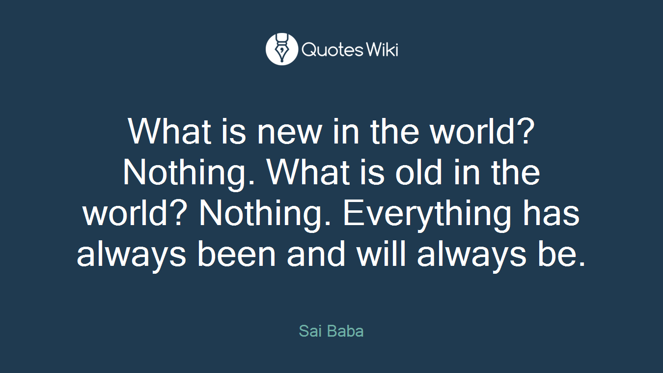 What is new in the world? Nothing. What is old in the world? Nothing. Everything has always been and will always be.