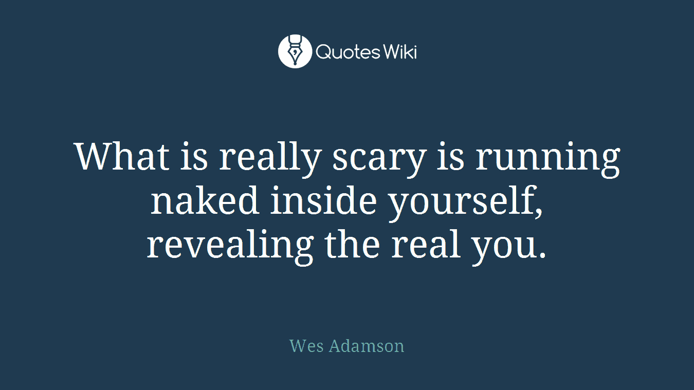 What is really scary is running naked inside yourself, revealing the real you.