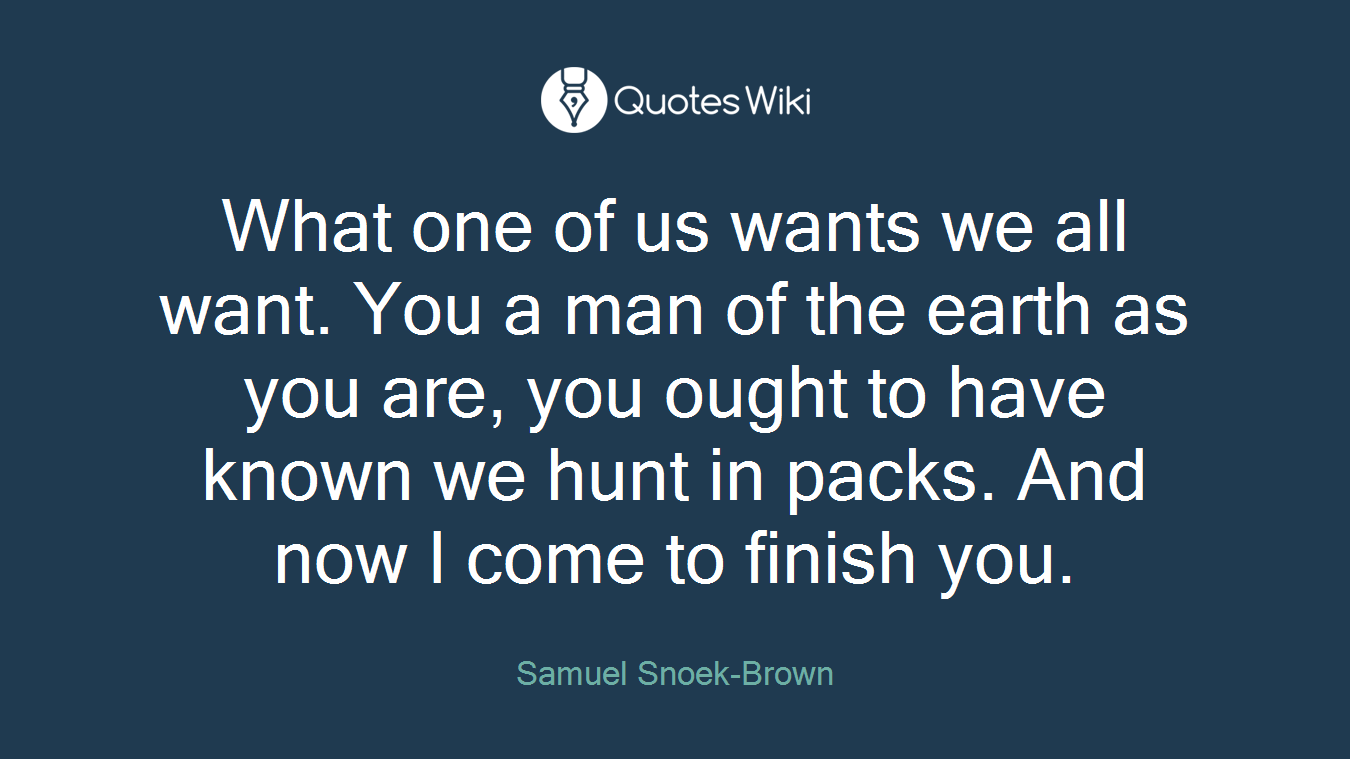 What one of us wants we all want. You a man of the earth as you are, you ought to have known we hunt in packs. And now I come to finish you.