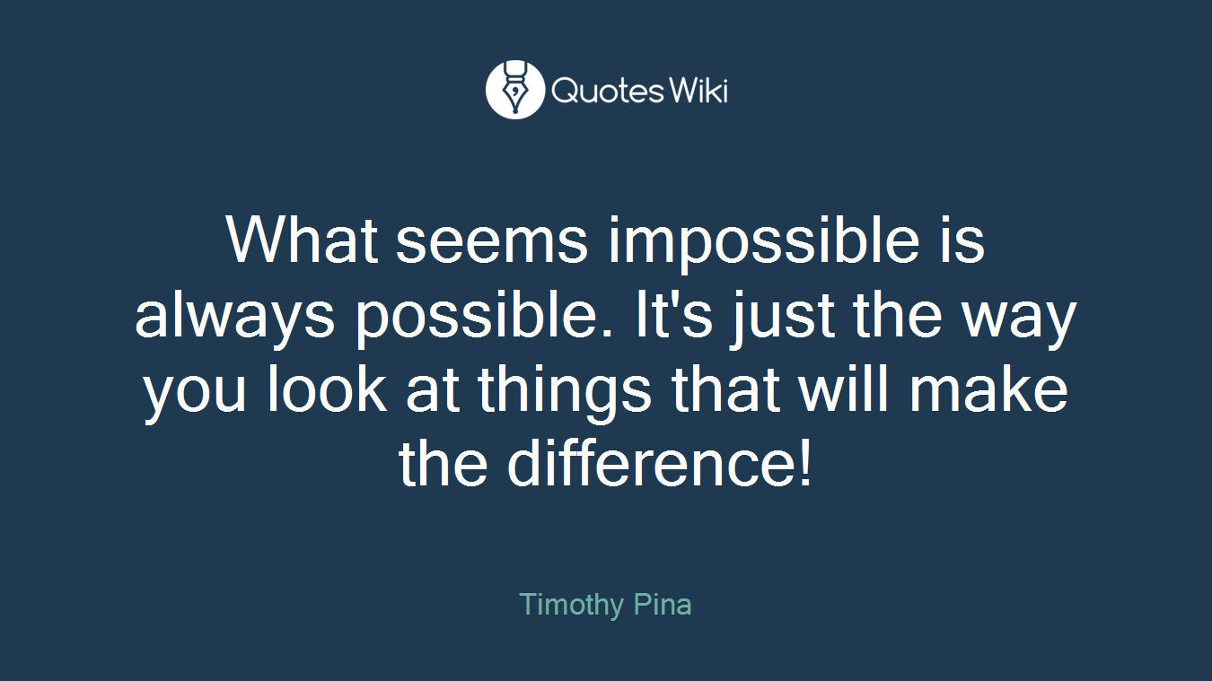 What seems impossible is always possible. It's just the way you look at things that will make the difference!