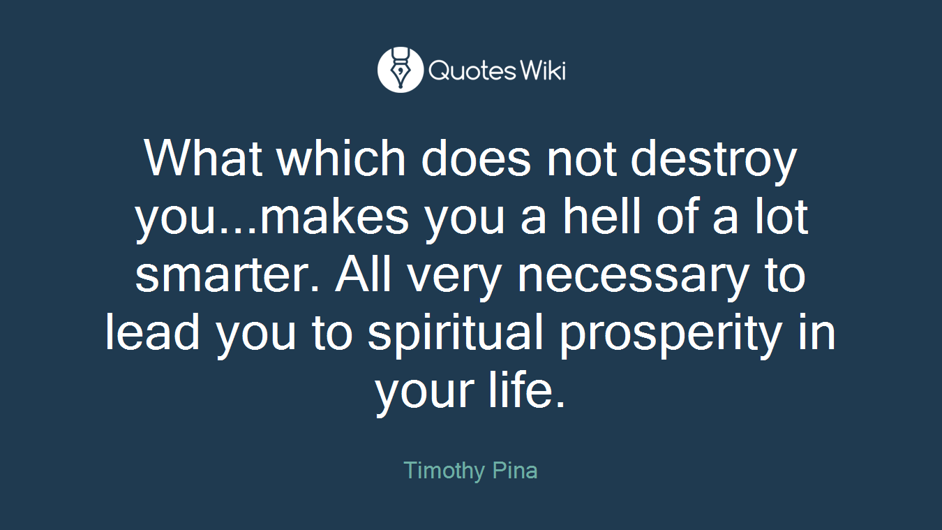 What which does not destroy you...makes you a hell of a lot smarter. All very necessary to lead you to spiritual prosperity in your life.