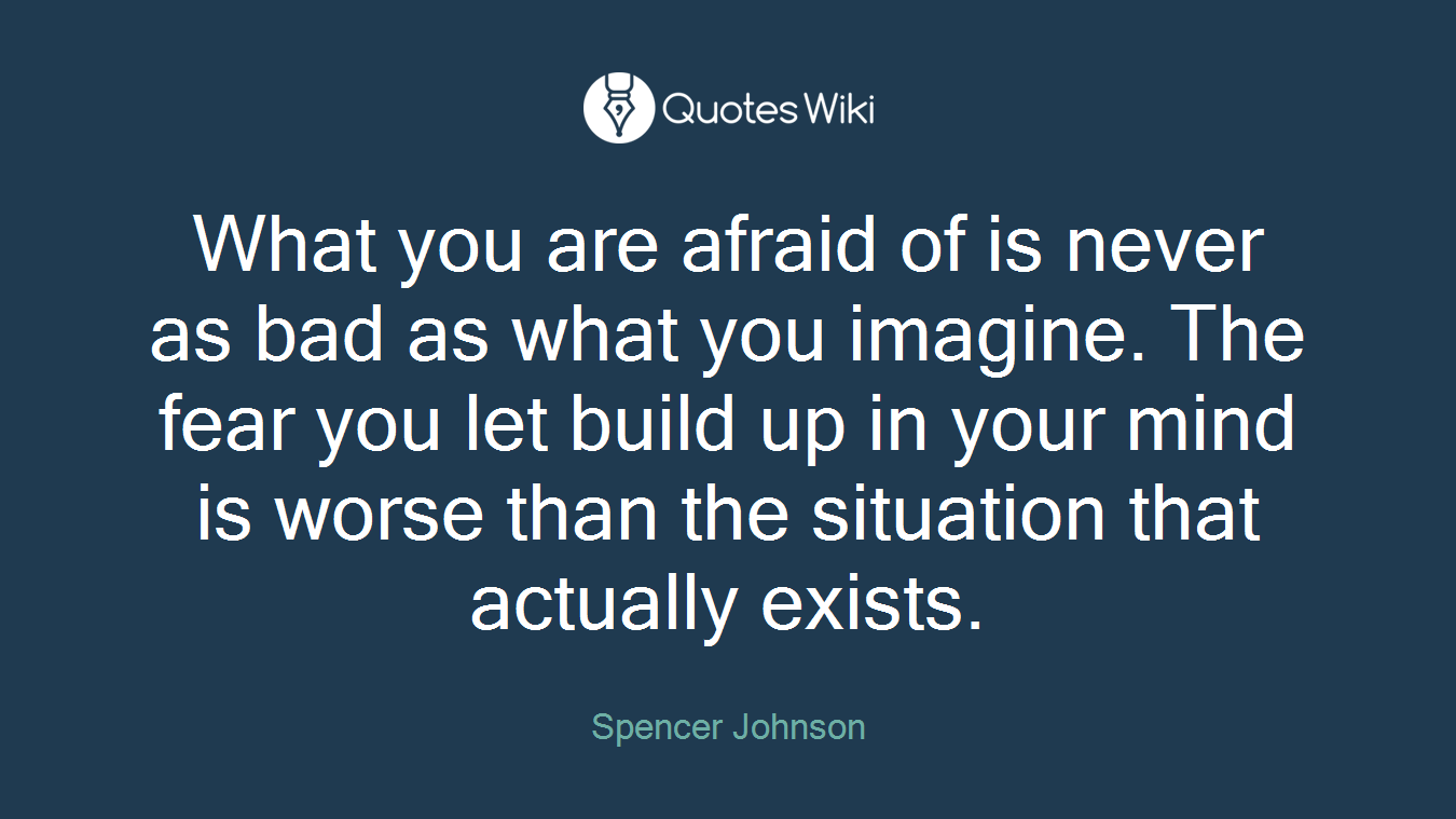 What you are afraid of is never as bad as what you imagine. The fear you let build up in your mind is worse than the situation that actually exists.