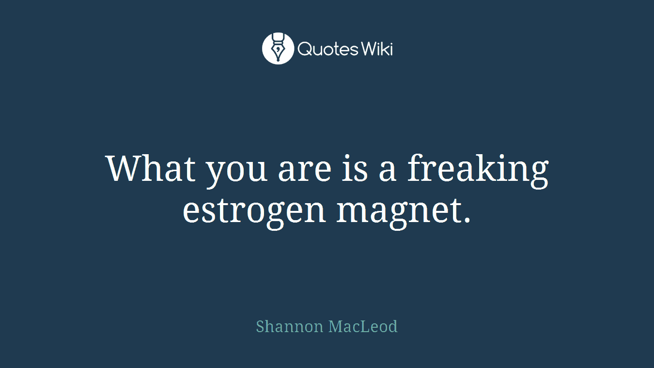 What you are is a freaking estrogen magnet.