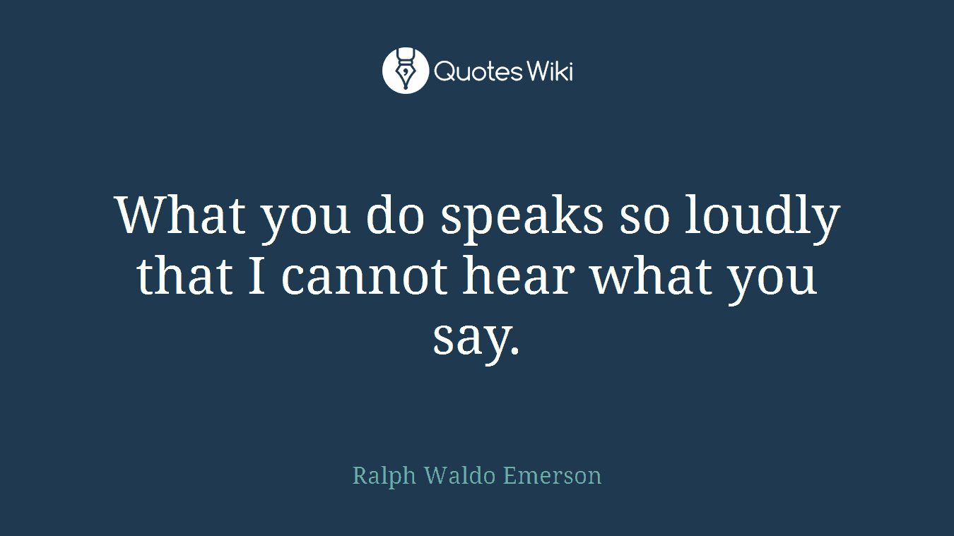 What you do speaks so loudly that I cannot hear what you say.