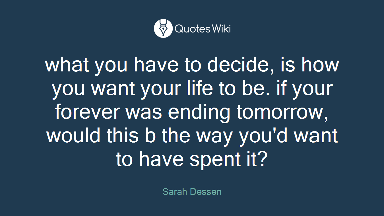 what you have to decide, is how you want your life to be. if your forever was ending tomorrow, would this b the way you'd want to have spent it?