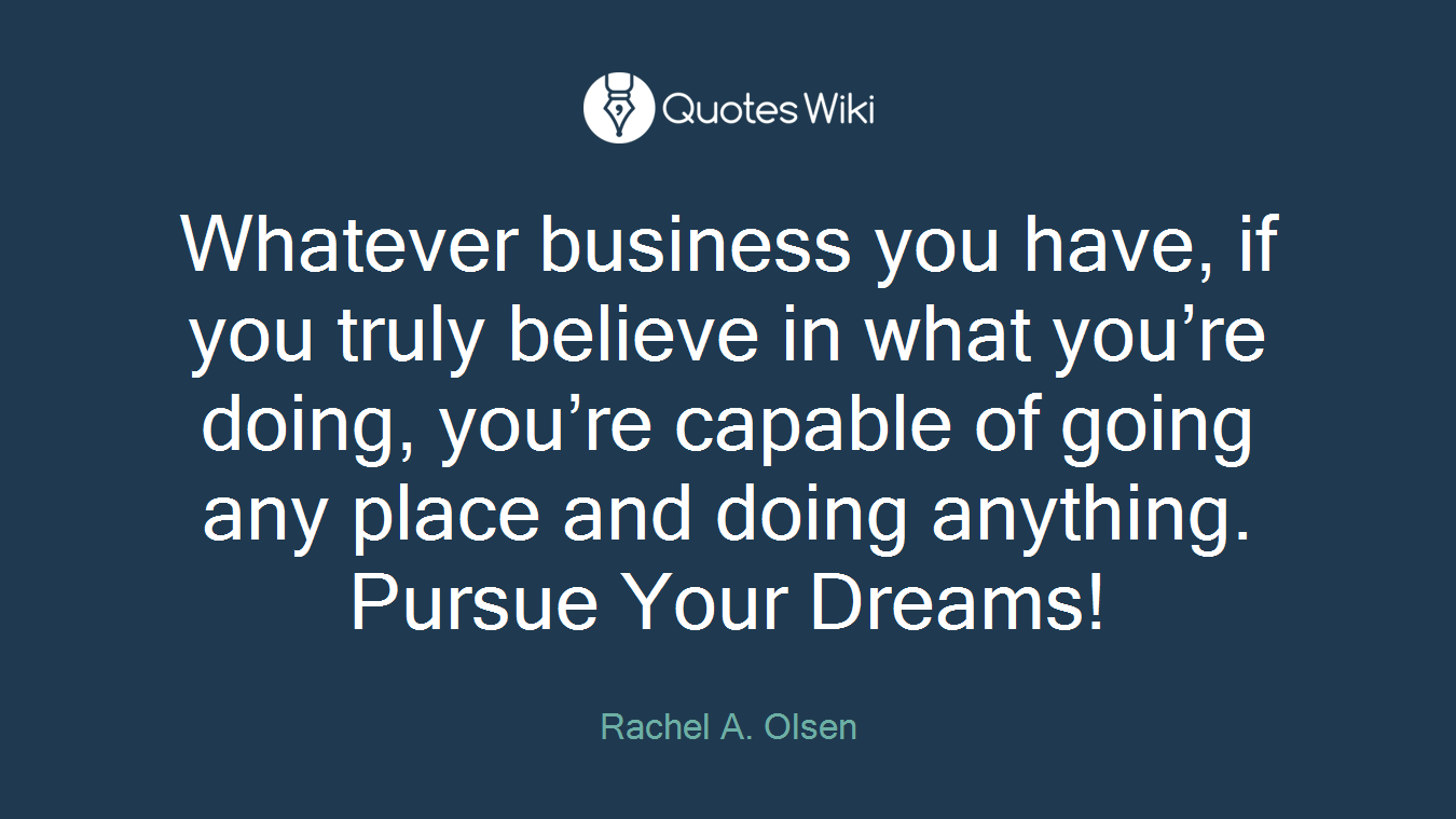 Whatever business you have, if you truly believe in what you’re doing, you’re capable of going any place and doing anything. Pursue Your Dreams!
