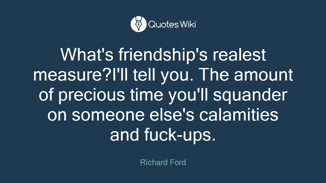 What's friendship's realest measure?I'll tell you. The amount of precious time you'll squander on someone else's calamities and fuck-ups.