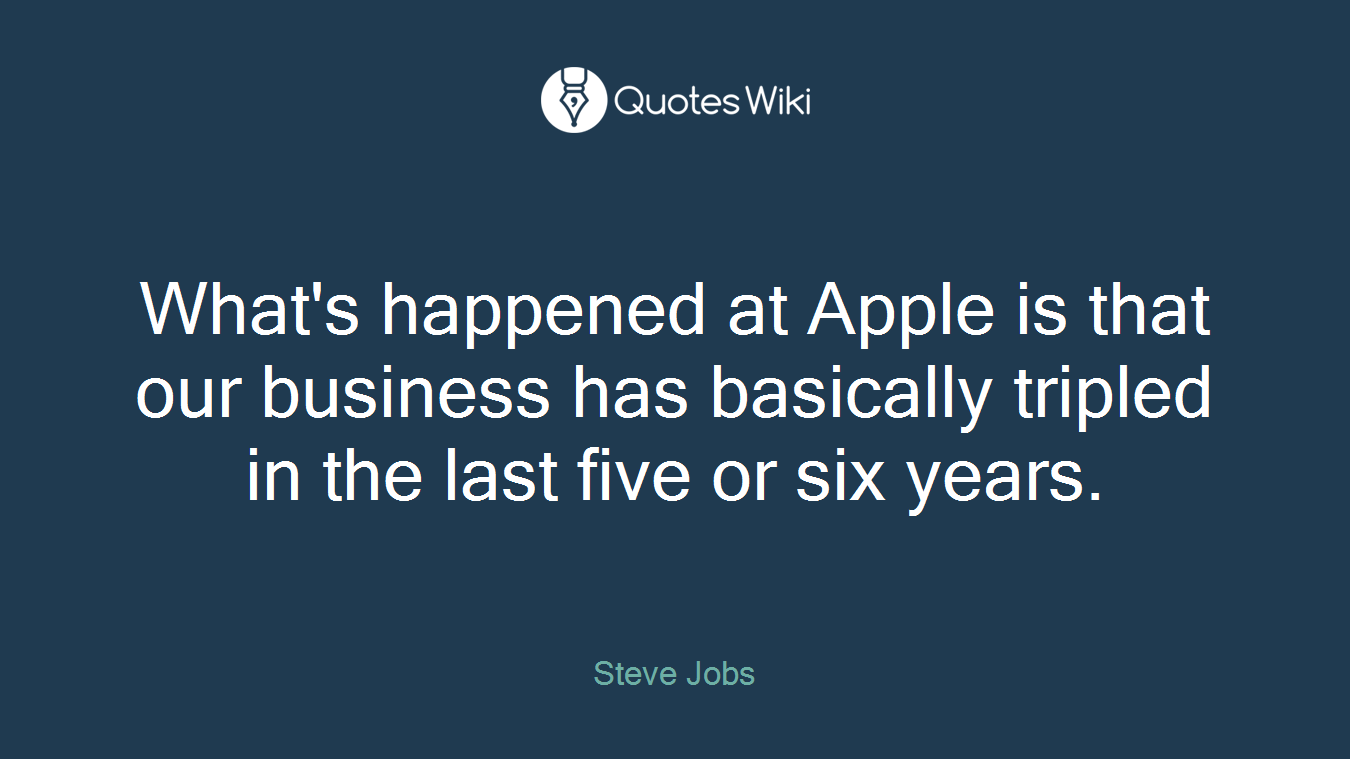 What's happened at Apple is that our business has basically tripled in the last five or six years.