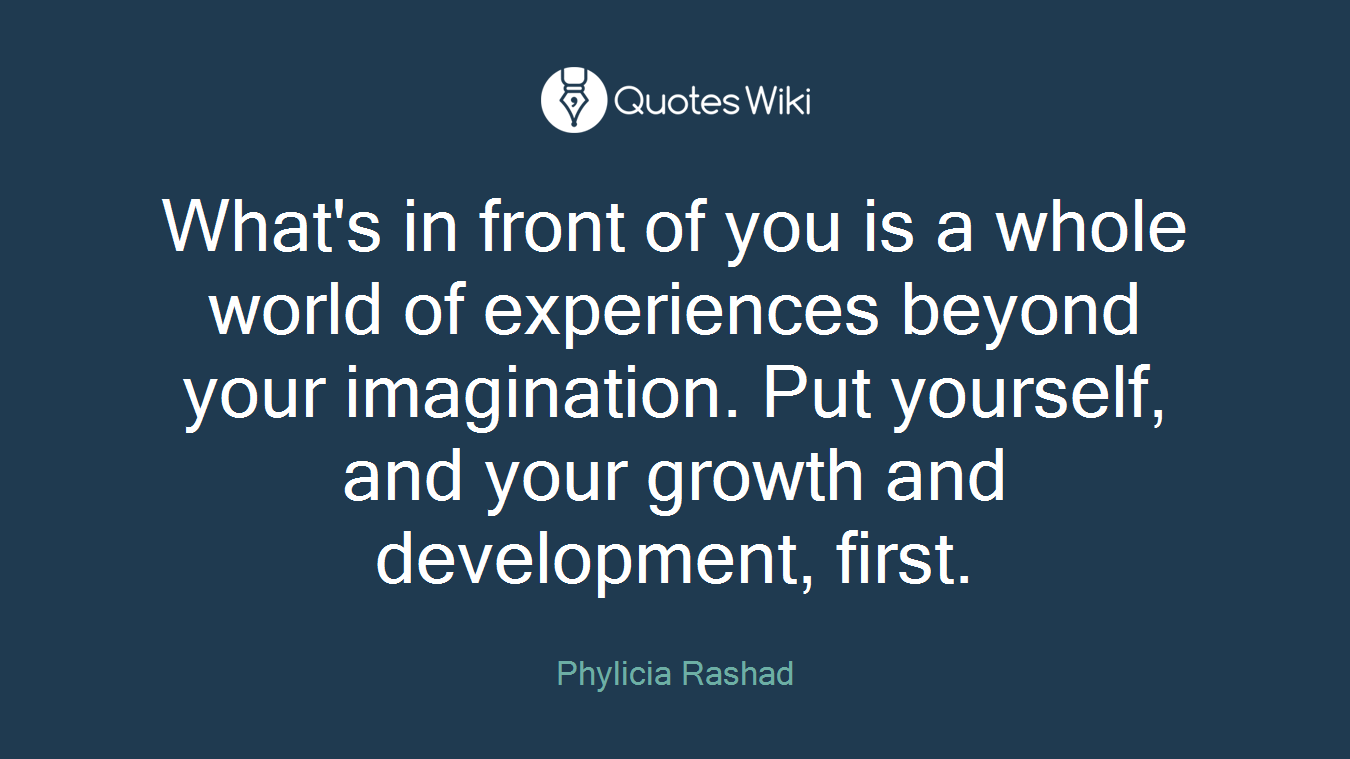 What's in front of you is a whole world of experiences beyond your imagination. Put yourself, and your growth and development, first.