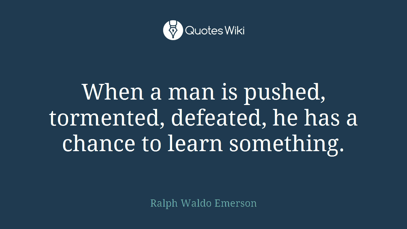 When a man is pushed, tormented, defeated, he has a chance to learn something.