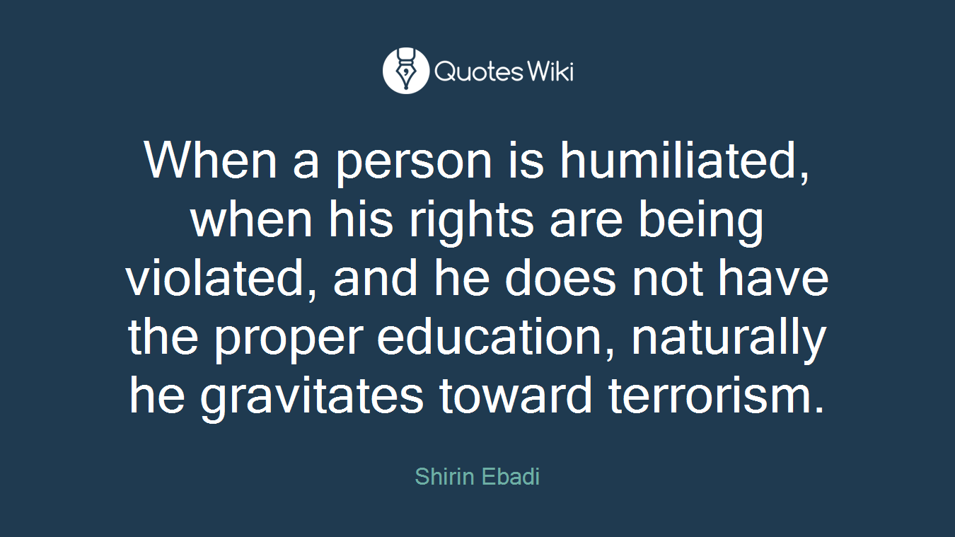 When a person is humiliated, when his rights are being violated, and he does not have the proper education, naturally he gravitates toward terrorism.