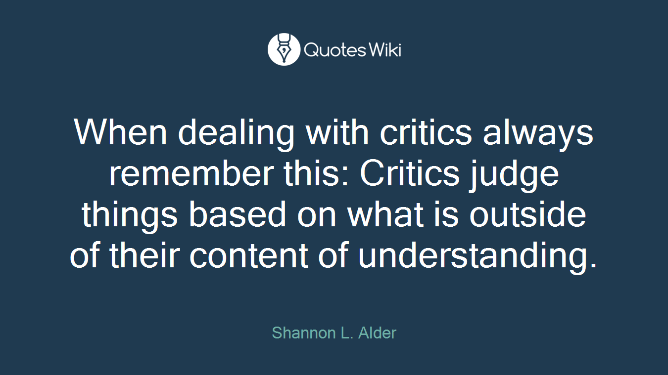 When dealing with critics always remember this: Critics judge things based on what is outside of their content of understanding.