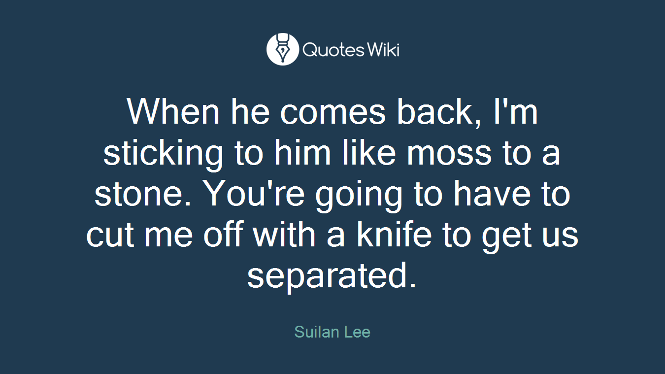 When he comes back, I'm sticking to him like moss to a stone. You're going to have to cut me off with a knife to get us separated.