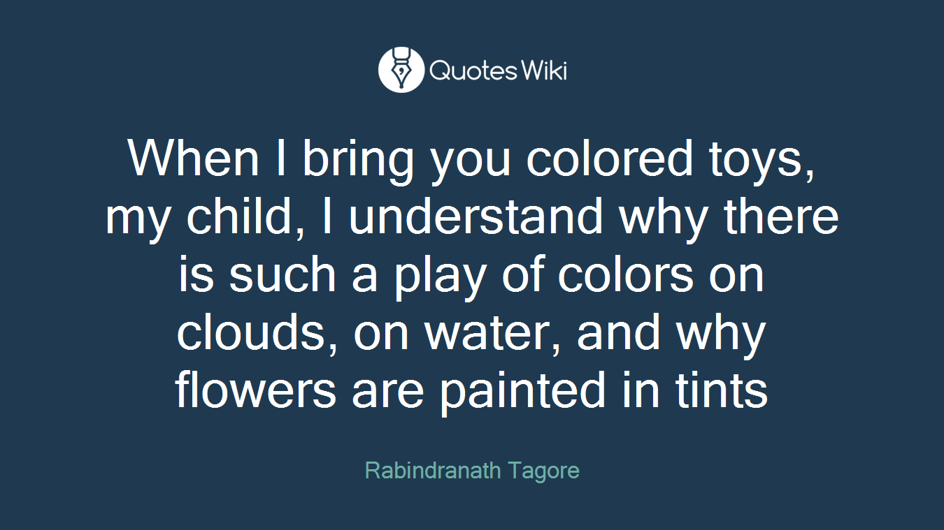 When I bring you colored toys, my child, I understand why there is such a play of colors on clouds, on water, and why flowers are painted in tints