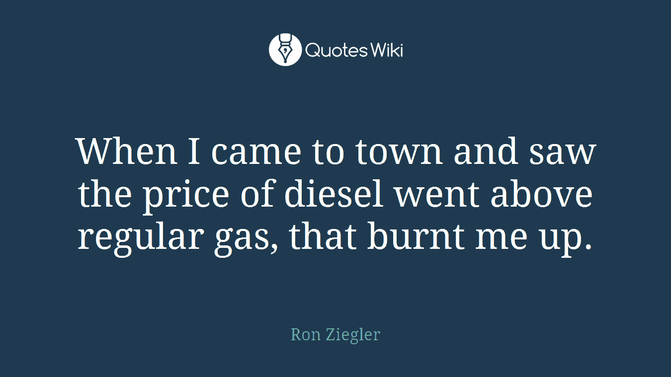 When I came to town and saw the price of diesel went above regular gas, that burnt me up.