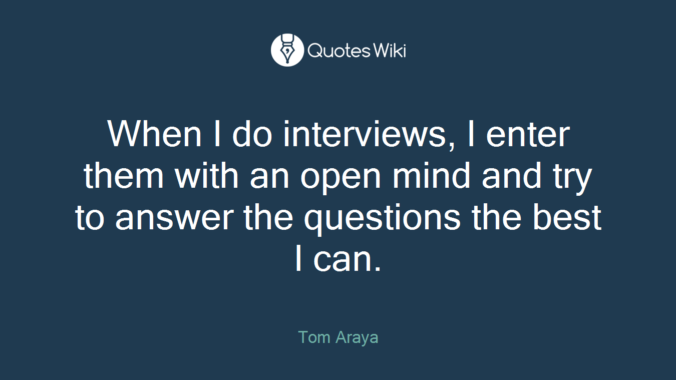 When I do interviews, I enter them with an open mind and try to answer the questions the best I can.