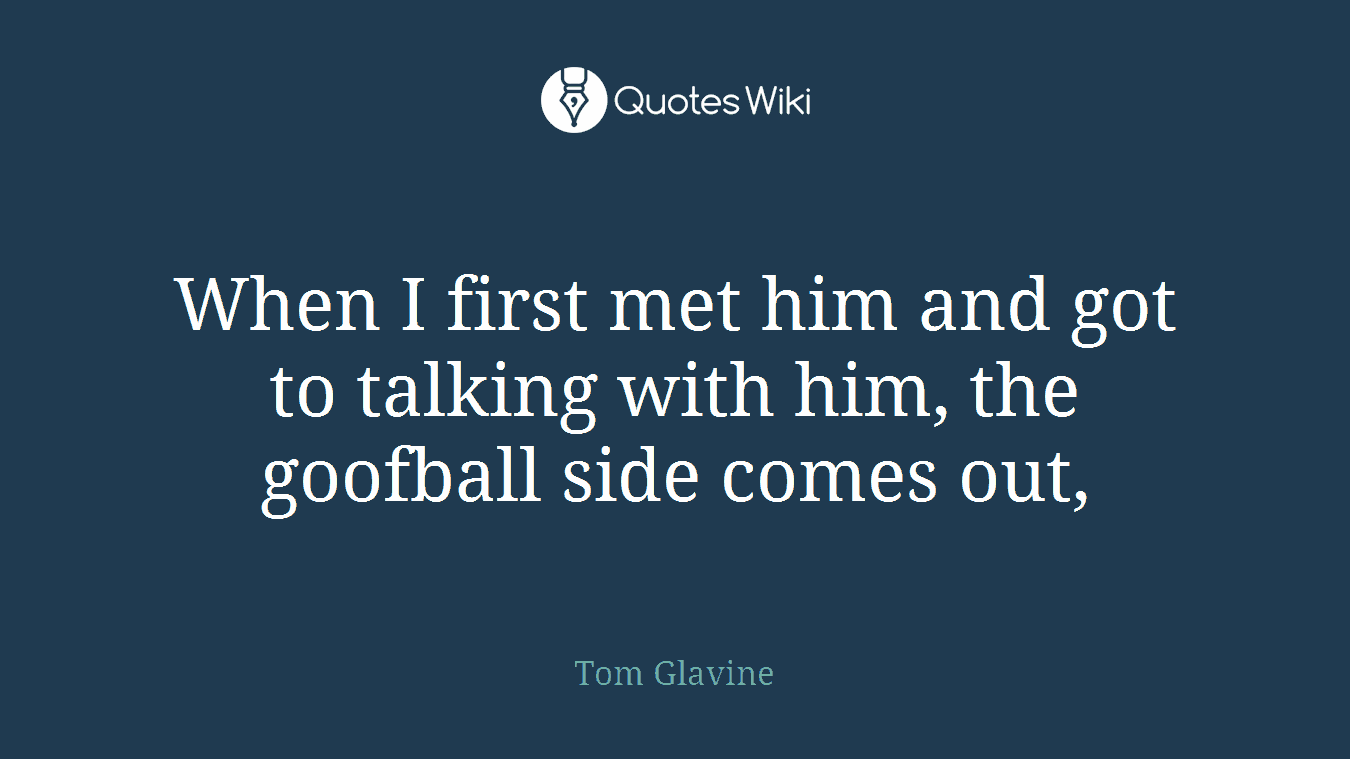When I first met him and got to talking with him, the goofball side comes out,