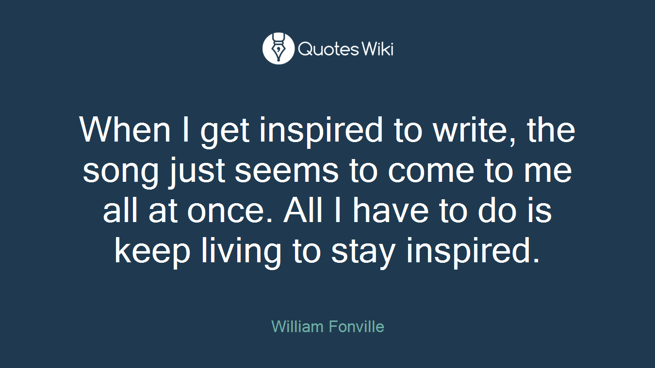 When I get inspired to write, the song just seems to come to me all at once. All I have to do is keep living to stay inspired.