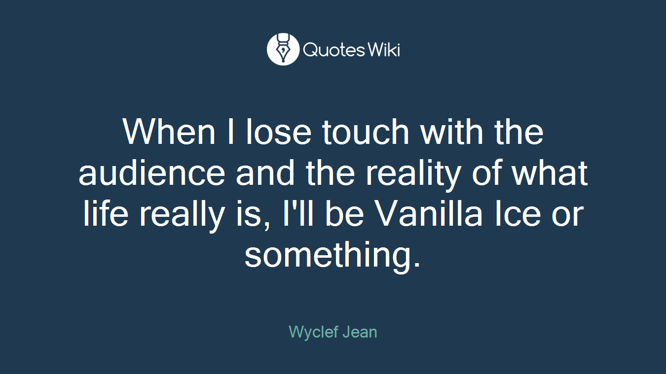 When I lose touch with the audience and the reality of what life really is, I'll be Vanilla Ice or something.