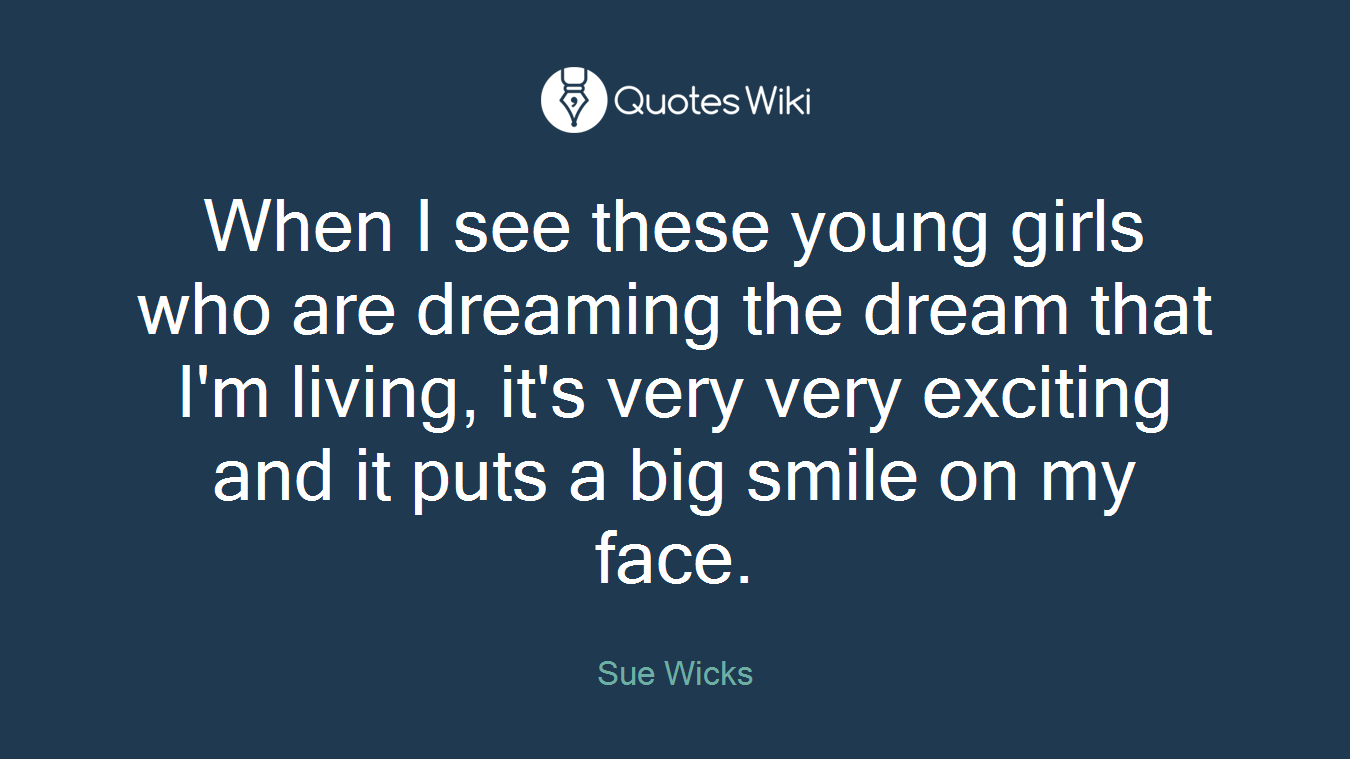 When I see these young girls who are dreaming the dream that I'm living, it's very very exciting and it puts a big smile on my face.