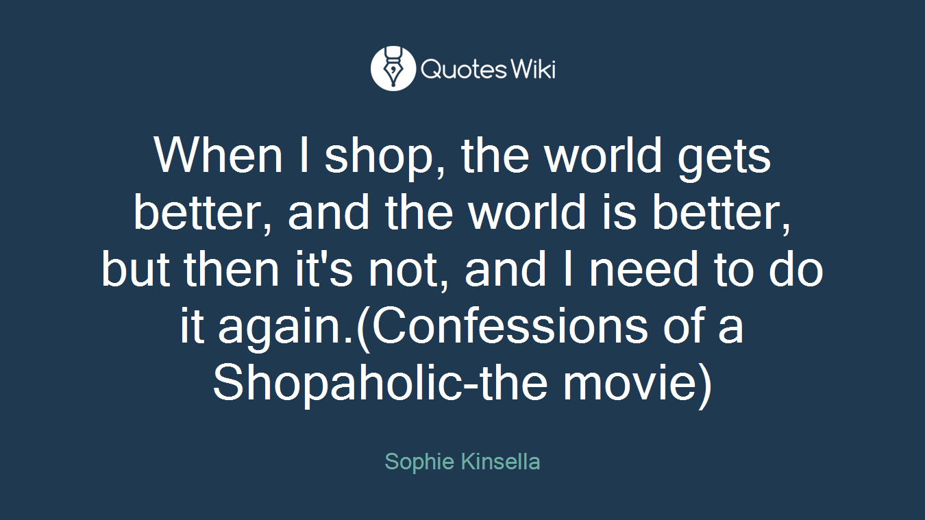 When I shop, the world gets better, and the world is better, but then it's not, and I need to do it again.(Confessions of a Shopaholic-the movie)