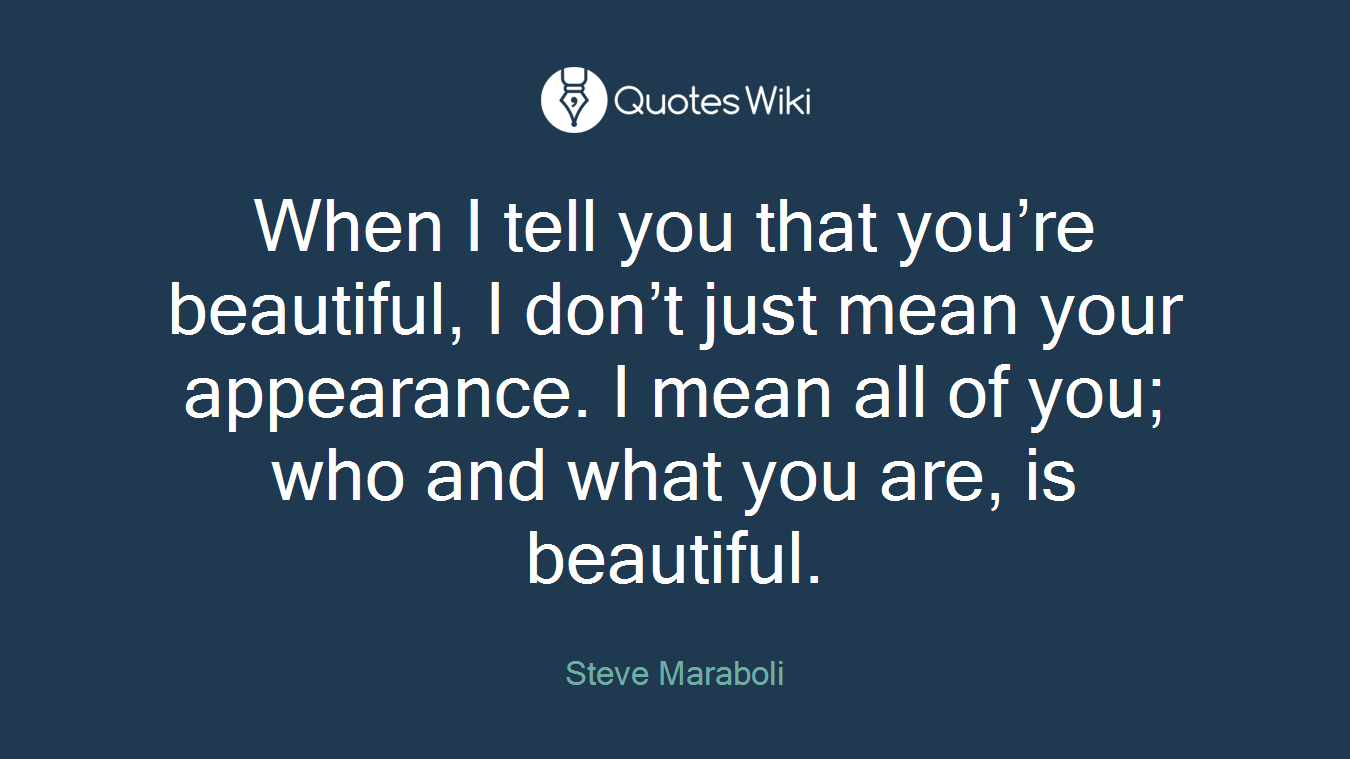 When I tell you that you’re beautiful, I don’t just mean your appearance. I mean all of you; who and what you are, is beautiful.