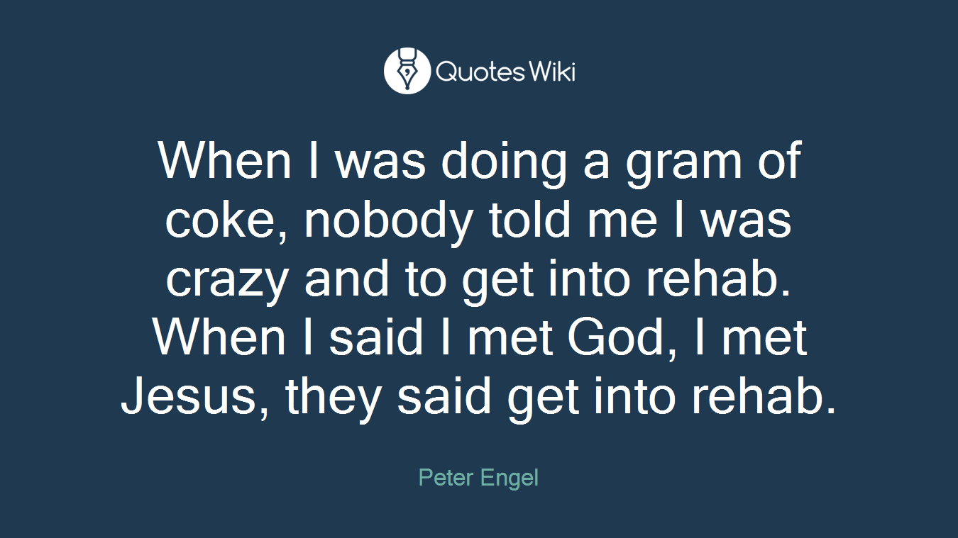 When I was doing a gram of coke, nobody told me I was crazy and to get into rehab. When I said I met God, I met Jesus, they said get into rehab.