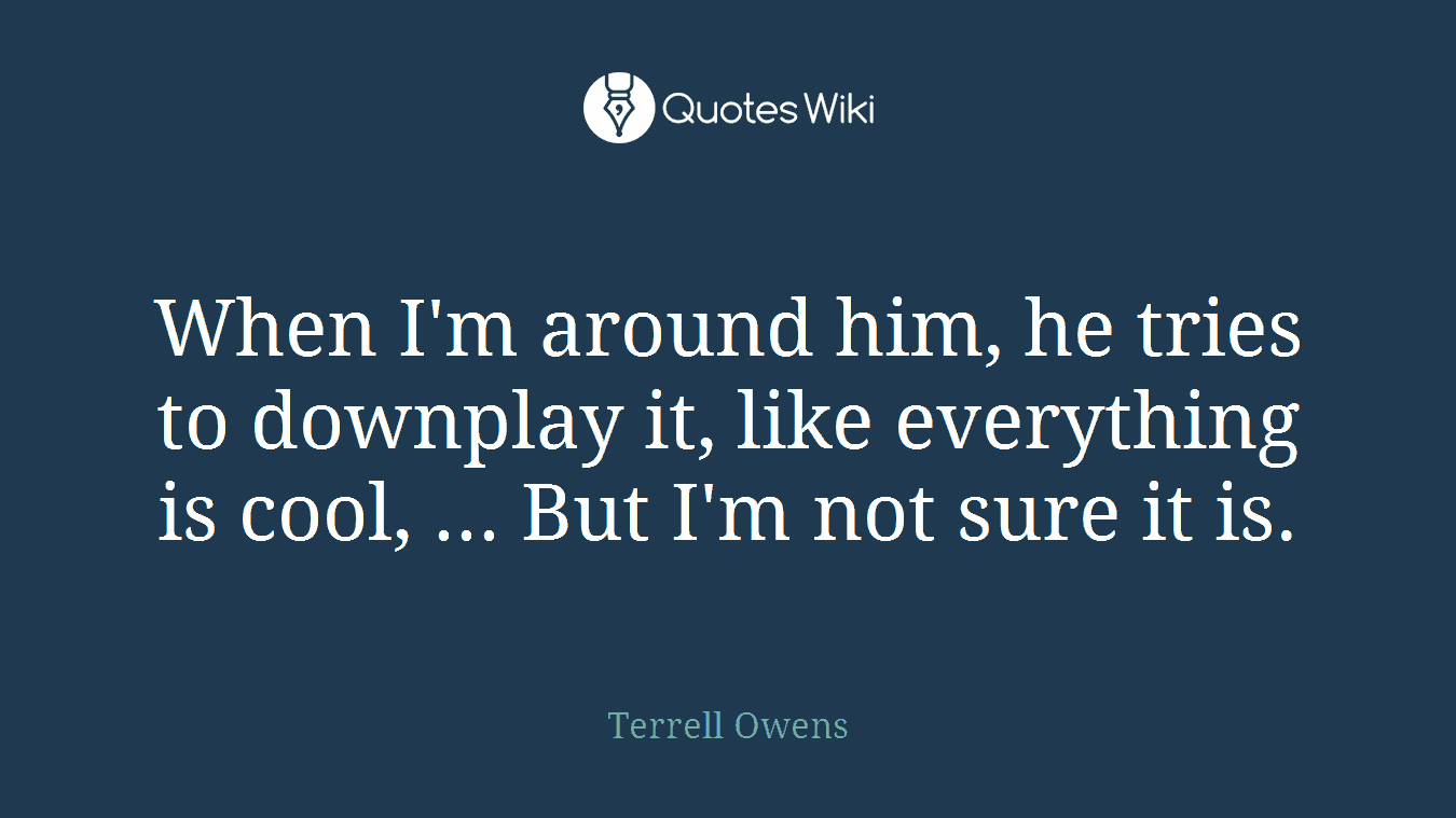 When I'm around him, he tries to downplay it, like everything is cool, ... But I'm not sure it is.