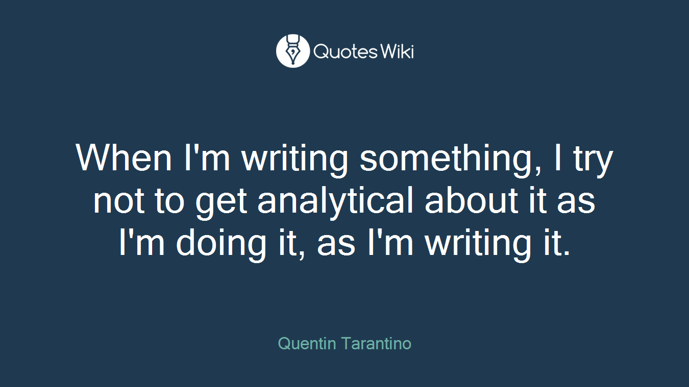 When I'm writing something, I try not to get analytical about it as I'm doing it, as I'm writing it.