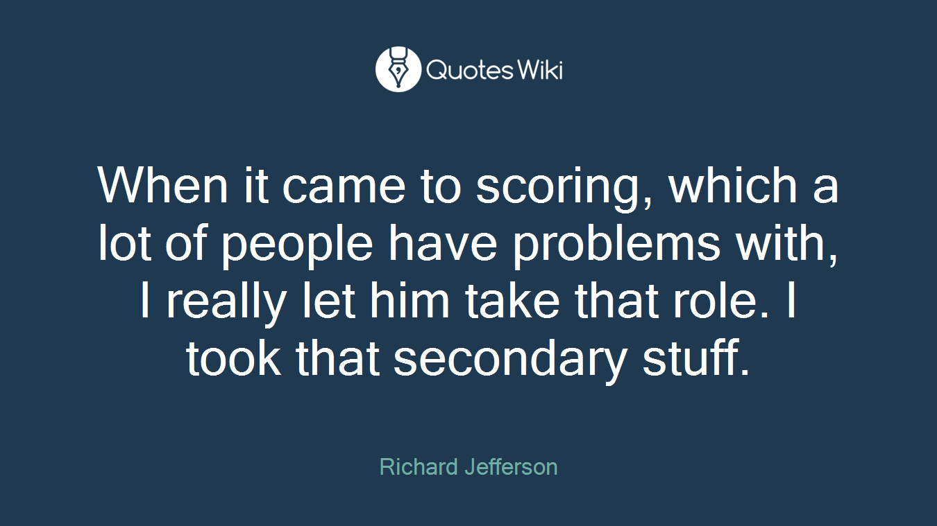 When it came to scoring, which a lot of people have problems with, I really let him take that role. I took that secondary stuff.