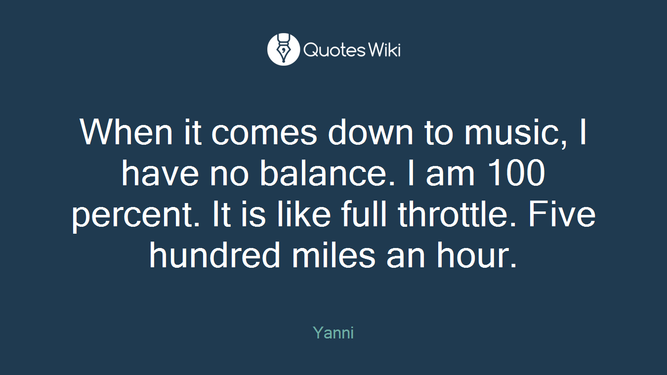 When it comes down to music, I have no balance. I am 100 percent. It is like full throttle. Five hundred miles an hour.