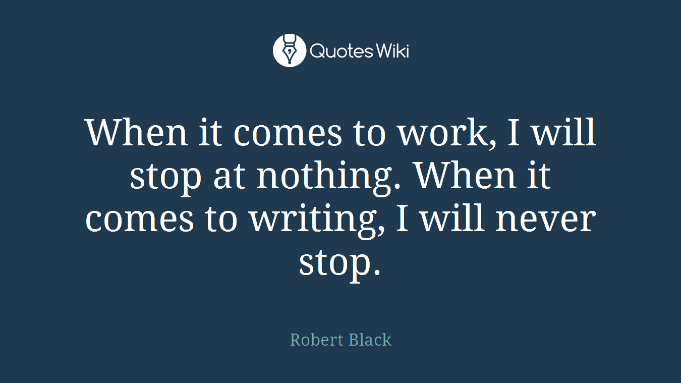 When it comes to work, I will stop at nothing. When it comes to writing, I will never stop.