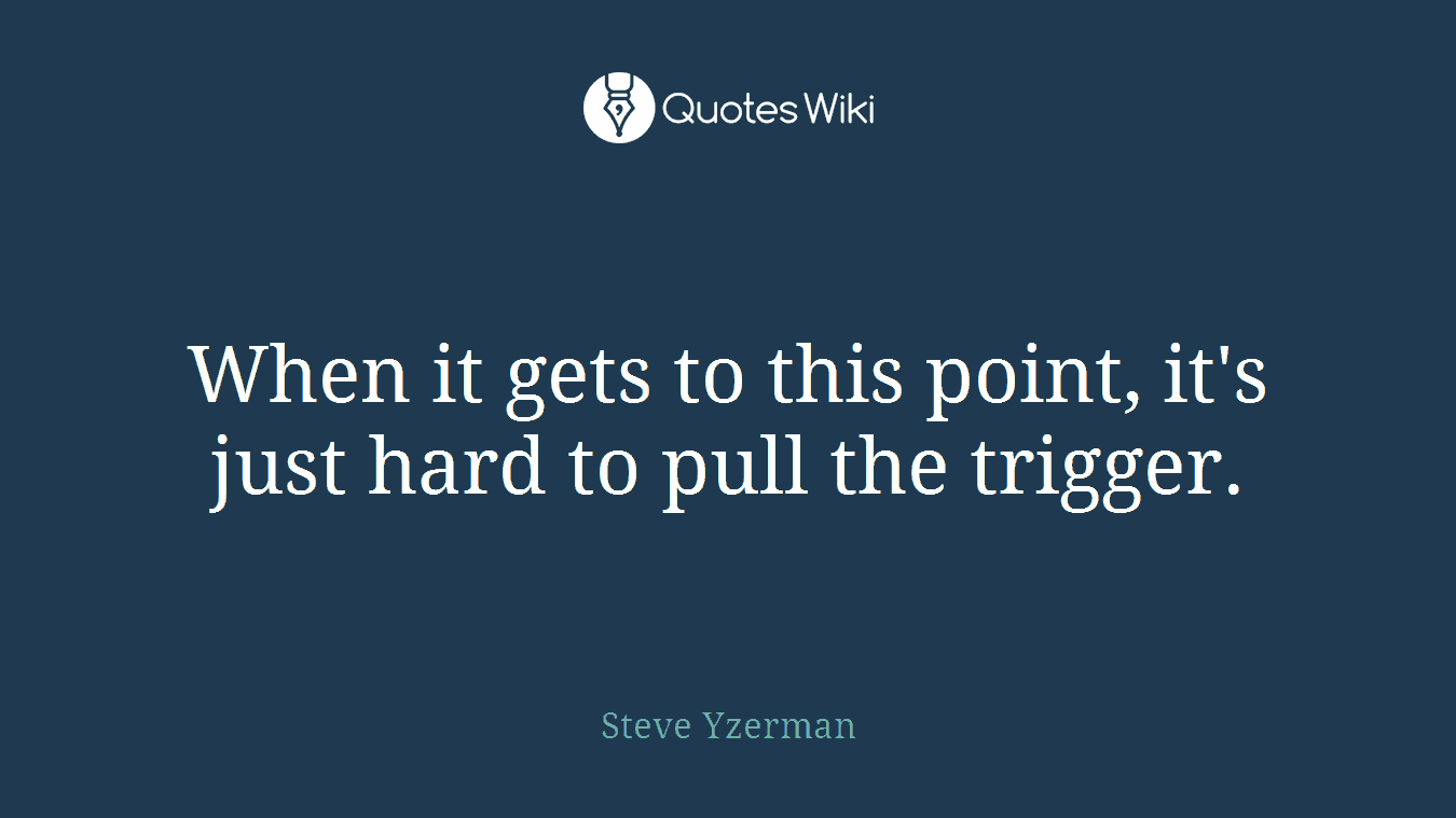When it gets to this point, it's just hard to pull the trigger.