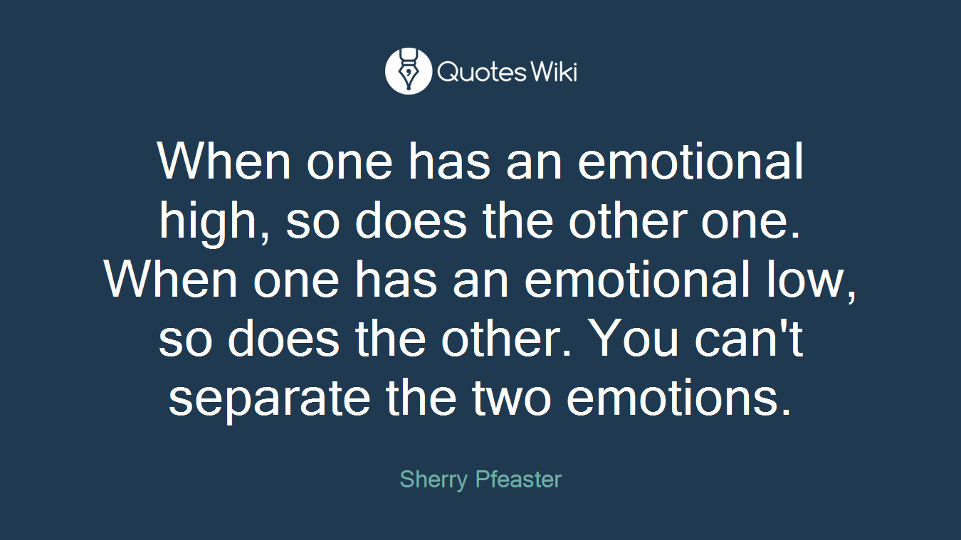 When one has an emotional high, so does the other one. When one has an emotional low, so does the other. You can't separate the two emotions.