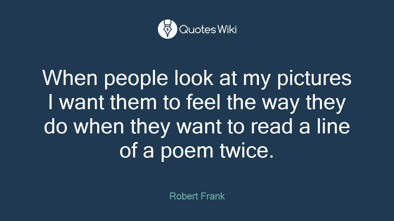 When people look at my pictures I want them to feel the way they do when they want to read a line of a poem twice.