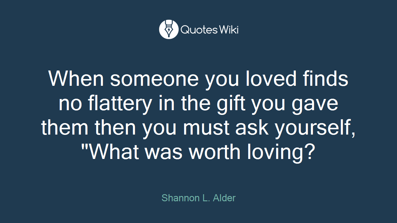 When someone you loved finds no flattery in the gift you gave them then you must ask yourself, "What was worth loving?