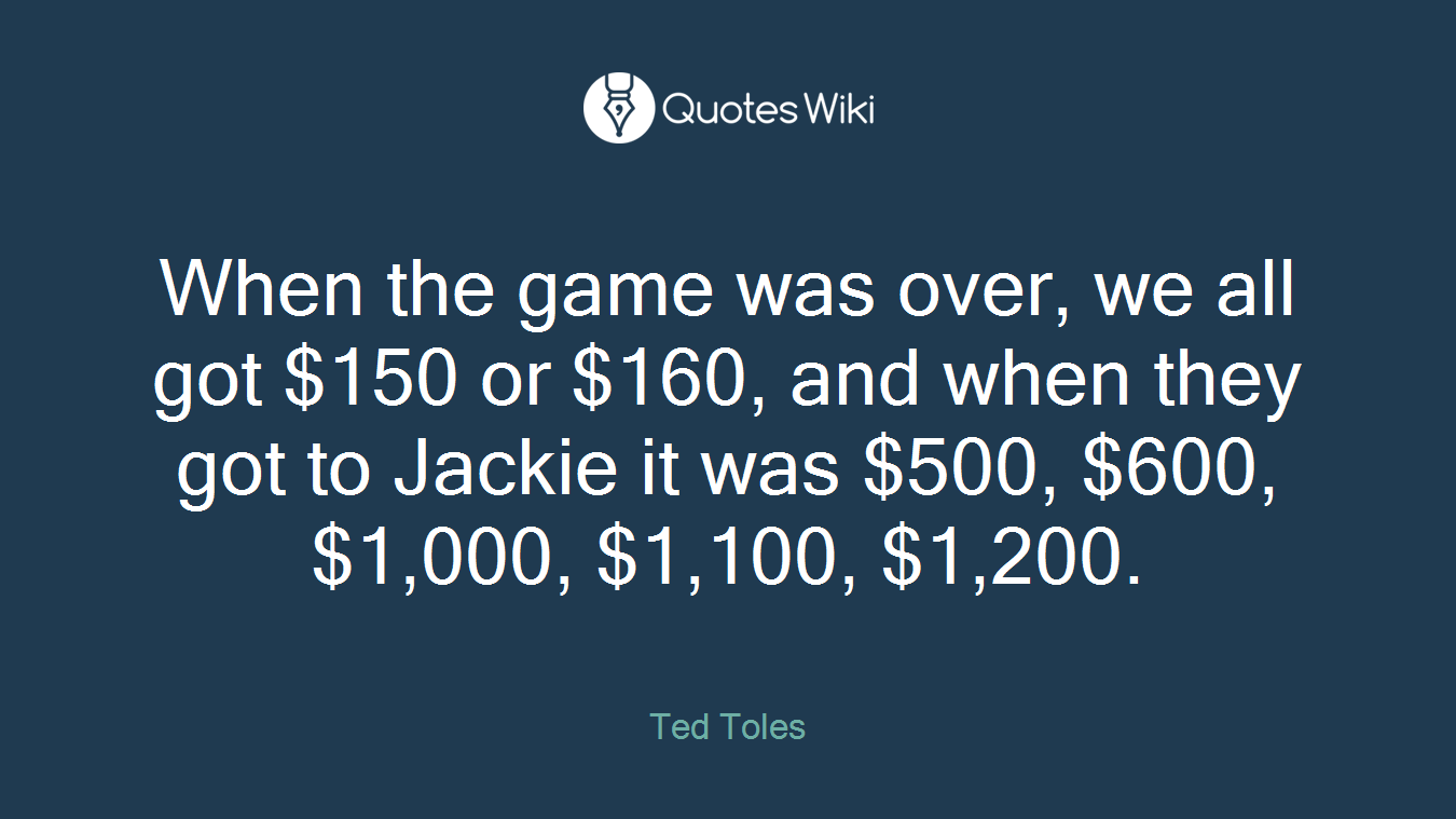 When the game was over, we all got $150 or $160, and when they got to Jackie it was $500, $600, $1,000, $1,100, $1,200.