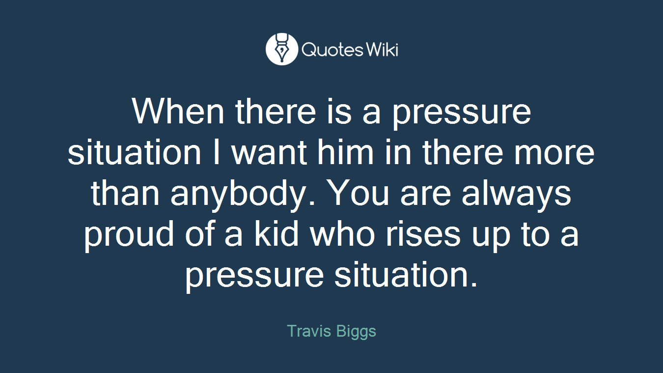 When there is a pressure situation I want him in there more than anybody. You are always proud of a kid who rises up to a pressure situation.