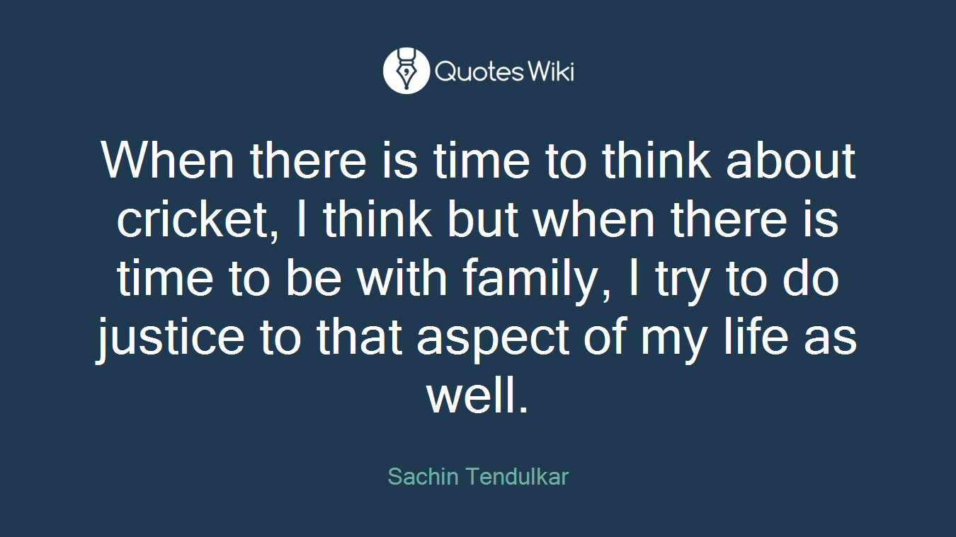 When there is time to think about cricket, I think but when there is time to be with family, I try to do justice to that aspect of my life as well.