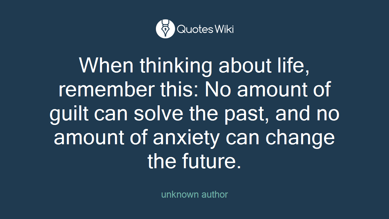 When thinking about life, remember this: No amount of guilt can solve the past, and no amount of anxiety can change the future.