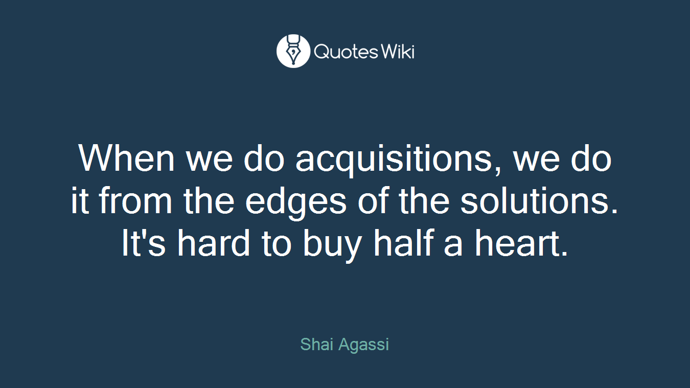 When we do acquisitions, we do it from the edges of the solutions. It's hard to buy half a heart.