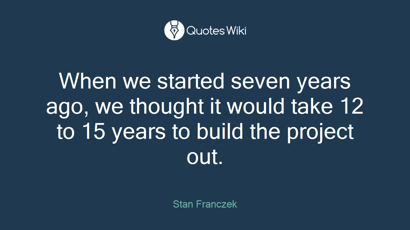 When we started seven years ago, we thought it would take 12 to 15 years to build the project out.