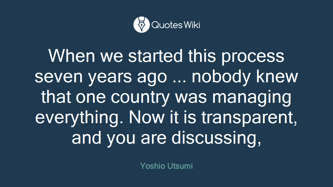 When we started this process seven years ago ... nobody knew that one country was managing everything. Now it is transparent, and you are discussing,
