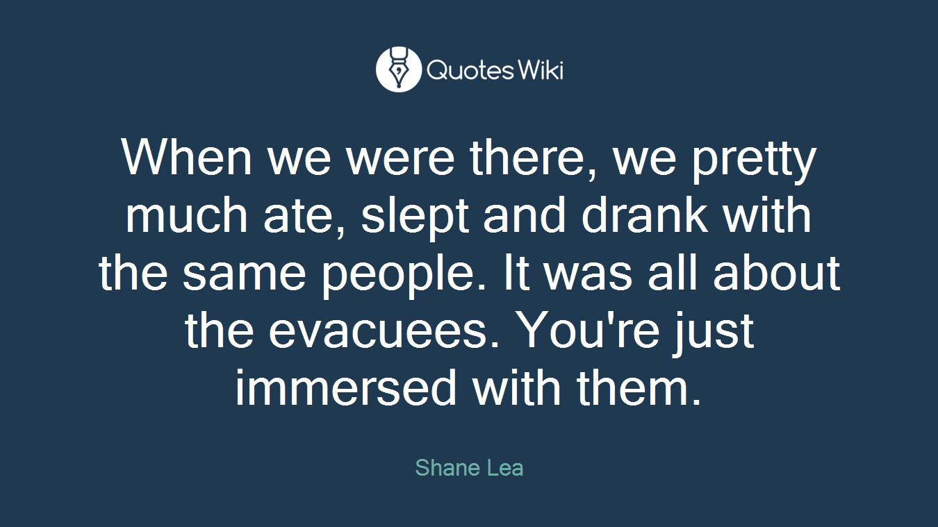 When we were there, we pretty much ate, slept and drank with the same people. It was all about the evacuees. You're just immersed with them.