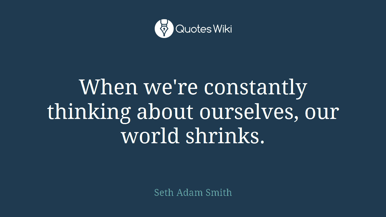 When we're constantly thinking about ourselves, our world shrinks.