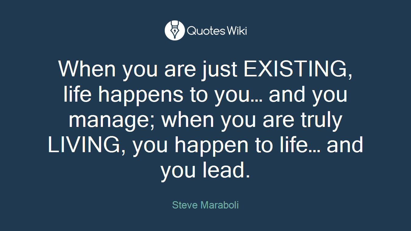 When you are just EXISTING, life happens to you… and you manage; when you are truly LIVING, you happen to life… and you lead.